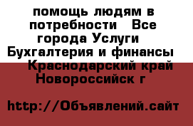 помощь людям в потребности - Все города Услуги » Бухгалтерия и финансы   . Краснодарский край,Новороссийск г.